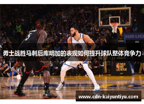 勇士战胜马刺后库明加的表现如何提升球队整体竞争力 勇士战胜马刺后库明加的表现如何提升球队整体竞争力