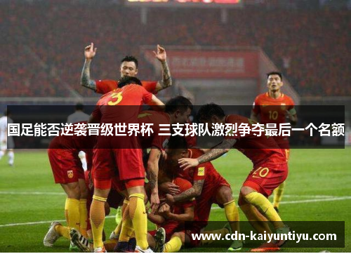 国足能否逆袭晋级世界杯 三支球队激烈争夺最后一个名额