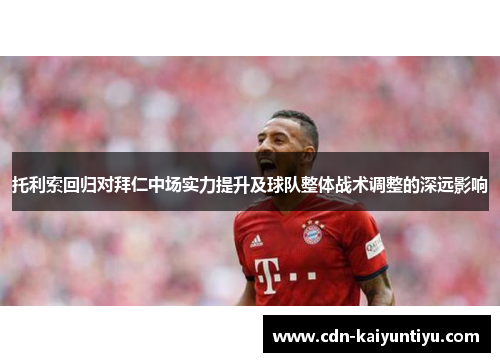 托利索回归对拜仁中场实力提升及球队整体战术调整的深远影响 托利索回归对拜仁中场实力提升及球队整体战术调整的深远影响