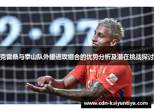 克雷桑与泰山队外援进攻组合的优势分析及潜在挑战探讨 克雷桑与泰山队外援进攻组合的优势分析及潜在挑战探讨