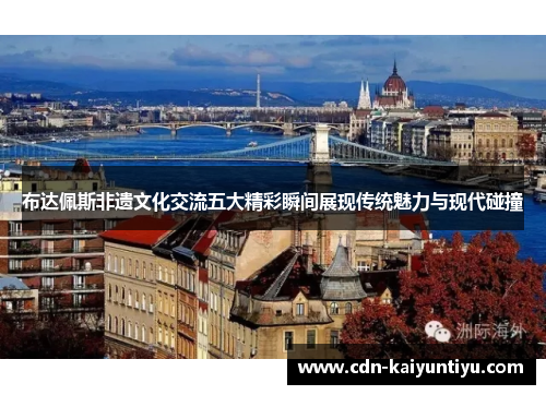 布达佩斯非遗文化交流五大精彩瞬间展现传统魅力与现代碰撞 布达佩斯非遗文化交流五大精彩瞬间展现传统魅力与现代碰撞