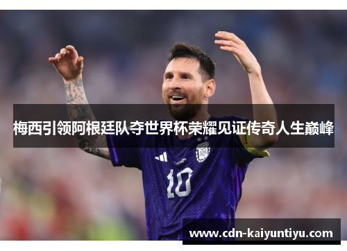 梅西引领阿根廷队夺世界杯荣耀见证传奇人生巅峰 梅西引领阿根廷队夺世界杯荣耀见证传奇人生巅峰