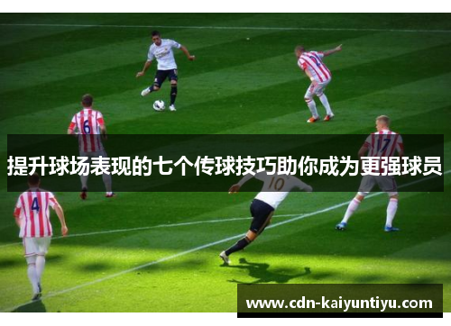 提升球场表现的七个传球技巧助你成为更强球员 提升球场表现的七个传球技巧助你成为更强球员