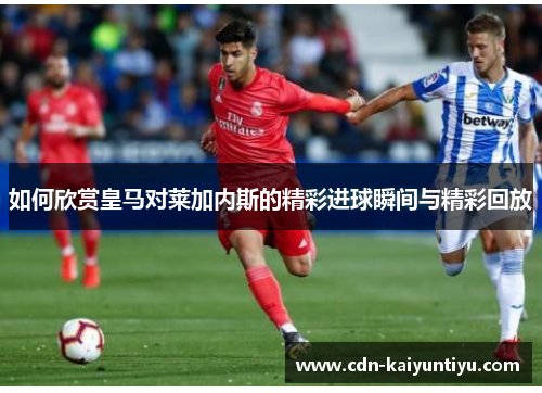 如何欣赏皇马对莱加内斯的精彩进球瞬间与精彩回放 如何欣赏皇马对莱加内斯的精彩进球瞬间与精彩回放