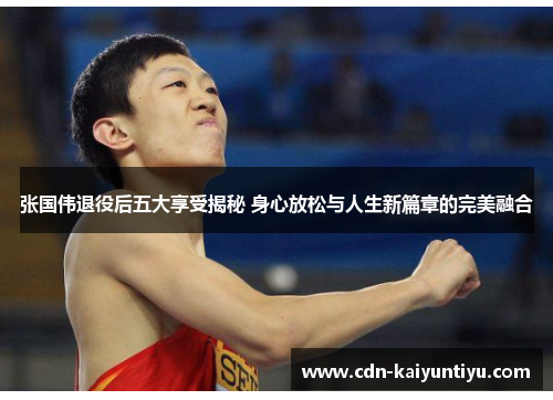 张国伟退役后五大享受揭秘 身心放松与人生新篇章的完美融合