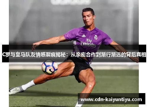 C罗与皇马队友情感裂痕揭秘:从亲密合作到渐行渐远的背后真相 C罗与皇马队友情感裂痕揭秘:从亲密合作到渐行渐远的背后真相