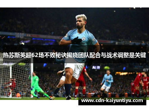 热苏斯英超62场不败秘诀揭晓团队配合与战术调整是关键 热苏斯英超62场不败秘诀揭晓团队配合与战术调整是关键