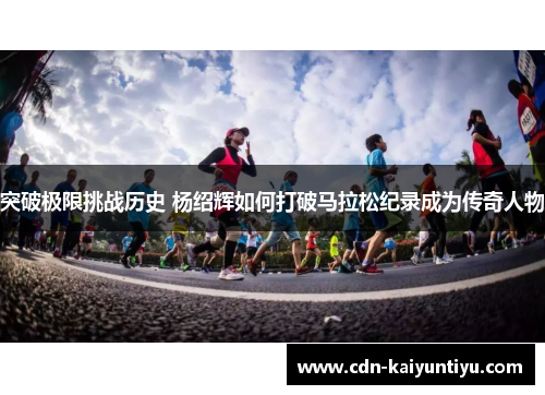 突破极限挑战历史 杨绍辉如何打破马拉松纪录成为传奇人物 突破极限挑战历史 杨绍辉如何打破马拉松纪录成为传奇人物