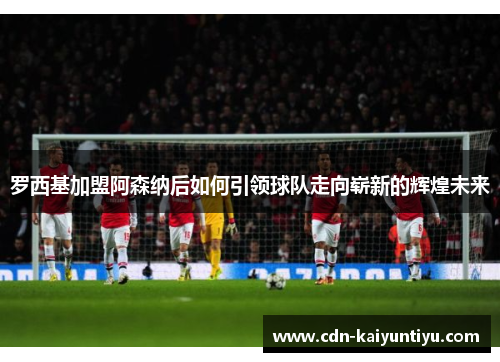 罗西基加盟阿森纳后如何引领球队走向崭新的辉煌未来 罗西基加盟阿森纳后如何引领球队走向崭新的辉煌未来