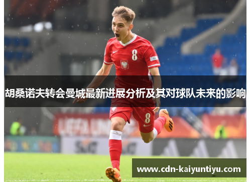 胡桑诺夫转会曼城最新进展分析及其对球队未来的影响 胡桑诺夫转会曼城最新进展分析及其对球队未来的影响