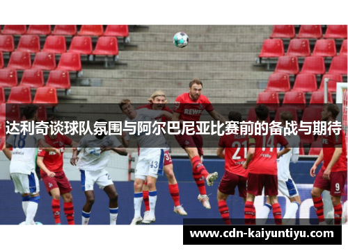 达利奇谈球队氛围与阿尔巴尼亚比赛前的备战与期待 达利奇谈球队氛围与阿尔巴尼亚比赛前的备战与期待