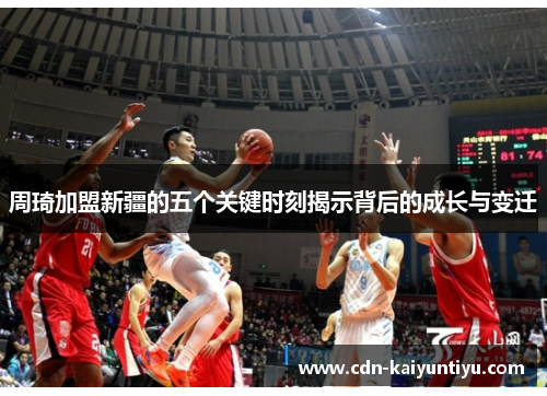 周琦加盟新疆的五个关键时刻揭示背后的成长与变迁