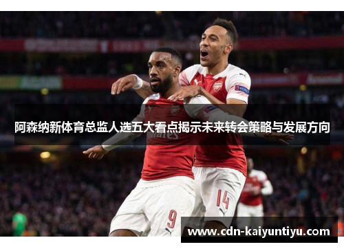 阿森纳新体育总监人选五大看点揭示未来转会策略与发展方向 阿森纳新体育总监人选五大看点揭示未来转会策略与发展方向