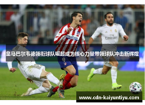 皇马巴尔韦德领衔球队崛起成为核心力量带领球队冲击新辉煌